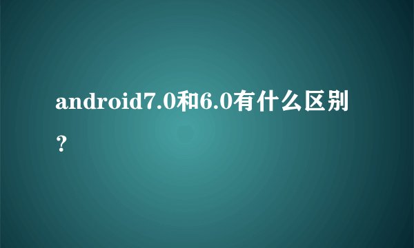 android7.0和6.0有什么区别？