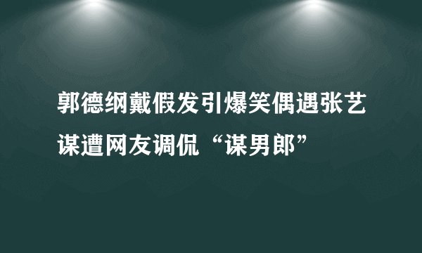 郭德纲戴假发引爆笑偶遇张艺谋遭网友调侃“谋男郎”