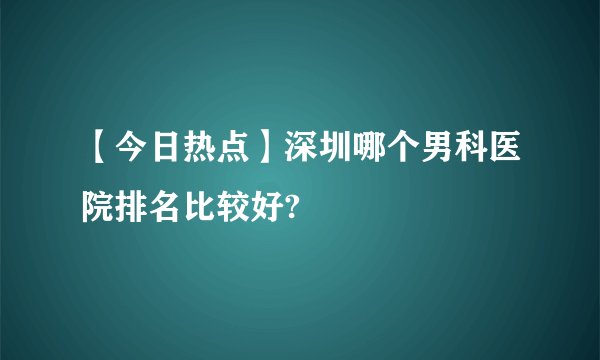 【今日热点】深圳哪个男科医院排名比较好?