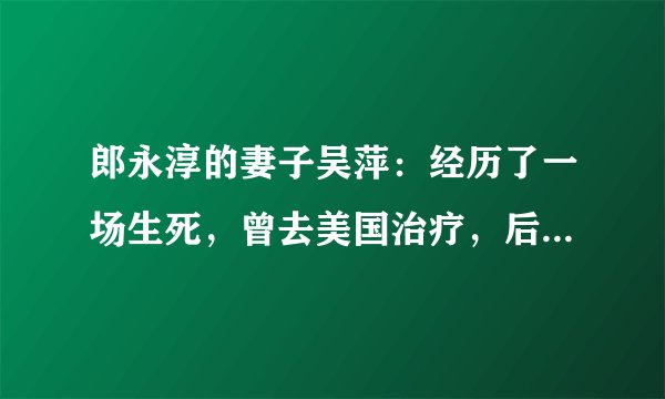 郎永淳的妻子吴萍：经历了一场生死，曾去美国治疗，后来怎样了？