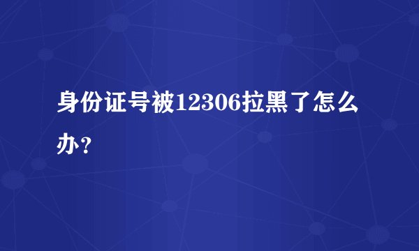 身份证号被12306拉黑了怎么办？