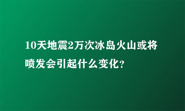 10天地震2万次冰岛火山或将喷发会引起什么变化？