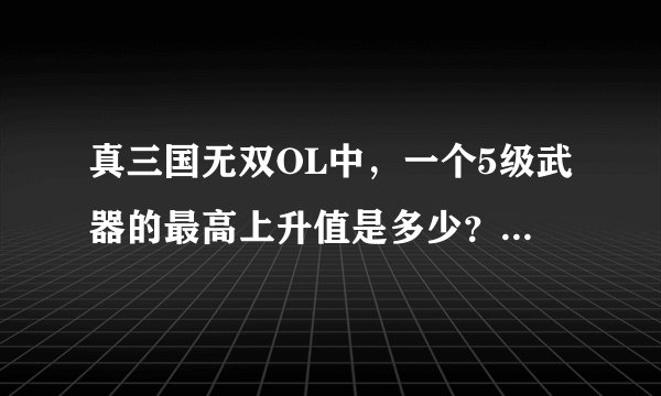 真三国无双OL中，一个5级武器的最高上升值是多少？ 就是它能锻出多少次特殊强化？
