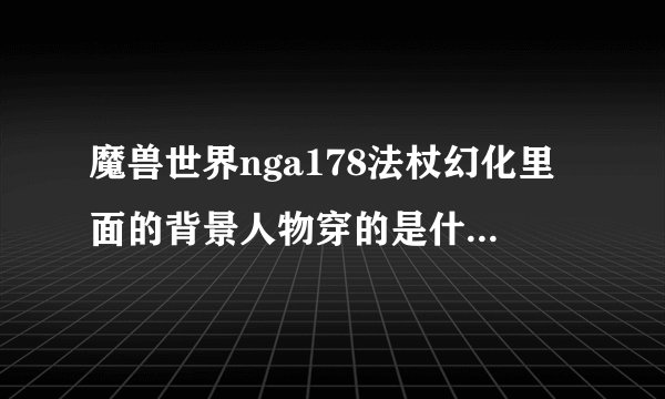 魔兽世界nga178法杖幻化里面的背景人物穿的是什么幻化衣服