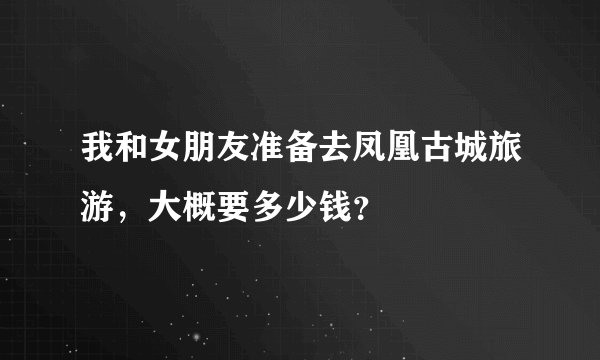 我和女朋友准备去凤凰古城旅游，大概要多少钱？