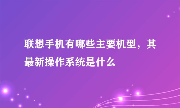 联想手机有哪些主要机型，其最新操作系统是什么