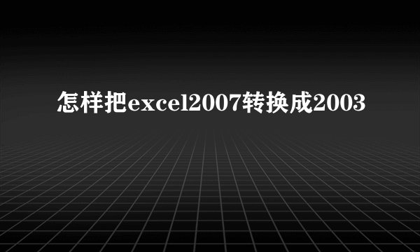 怎样把excel2007转换成2003