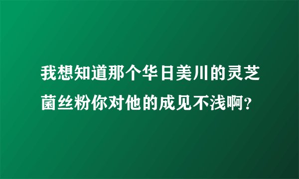 我想知道那个华日美川的灵芝菌丝粉你对他的成见不浅啊？