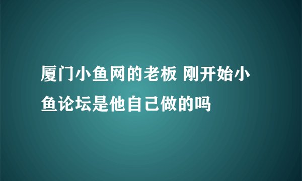 厦门小鱼网的老板 刚开始小鱼论坛是他自己做的吗