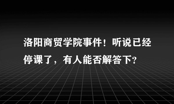 洛阳商贸学院事件！听说已经停课了，有人能否解答下？