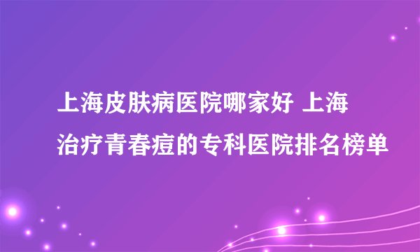 上海皮肤病医院哪家好 上海治疗青春痘的专科医院排名榜单
