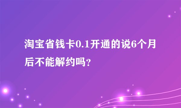 淘宝省钱卡0.1开通的说6个月后不能解约吗？