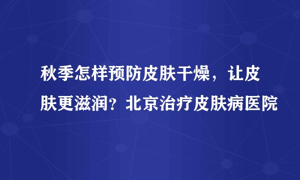 秋季怎样预防皮肤干燥，让皮肤更滋润？北京治疗皮肤病医院