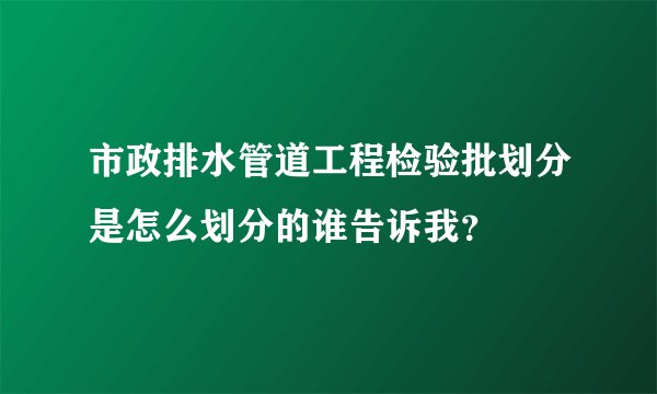 市政排水管道工程检验批划分是怎么划分的谁告诉我？