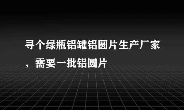 寻个绿瓶铝罐铝圆片生产厂家，需要一批铝圆片