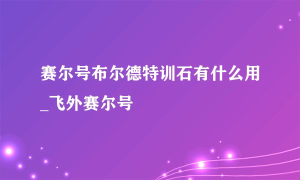赛尔号布尔德特训石有什么用_飞外赛尔号