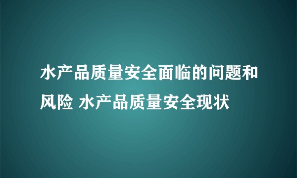 水产品质量安全面临的问题和风险 水产品质量安全现状