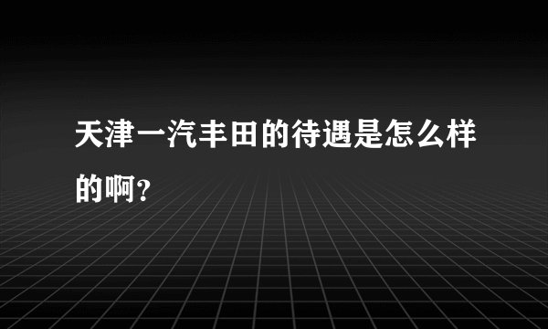 天津一汽丰田的待遇是怎么样的啊？