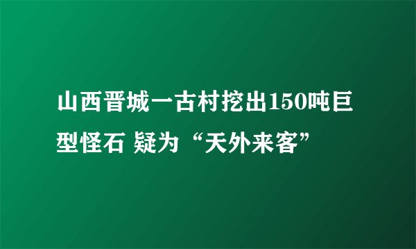 山西晋城一古村挖出150吨巨型怪石 疑为“天外来客”