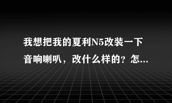 我想把我的夏利N5改装一下音响喇叭，改什么样的？怎样改才能效果更好？具体一点，跪求！