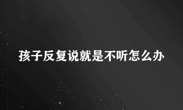 孩子反复说就是不听怎么办