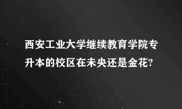 西安工业大学继续教育学院专升本的校区在未央还是金花?