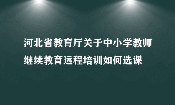 河北省教育厅关于中小学教师继续教育远程培训如何选课