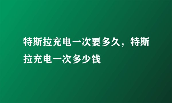 特斯拉充电一次要多久，特斯拉充电一次多少钱