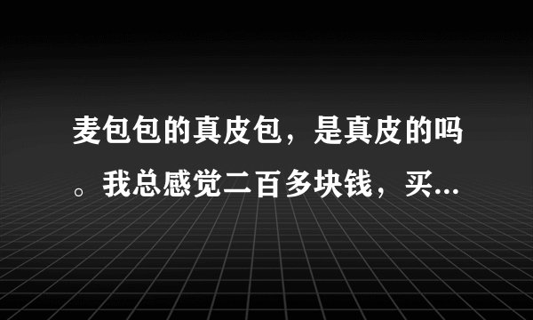 麦包包的真皮包，是真皮的吗。我总感觉二百多块钱，买到的可能是假货