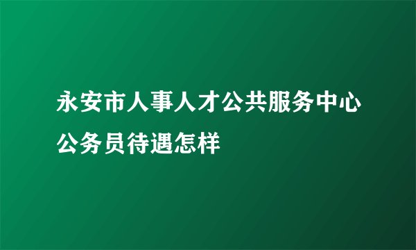 永安市人事人才公共服务中心公务员待遇怎样