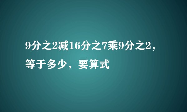 9分之2减16分之7乘9分之2，等于多少，要算式