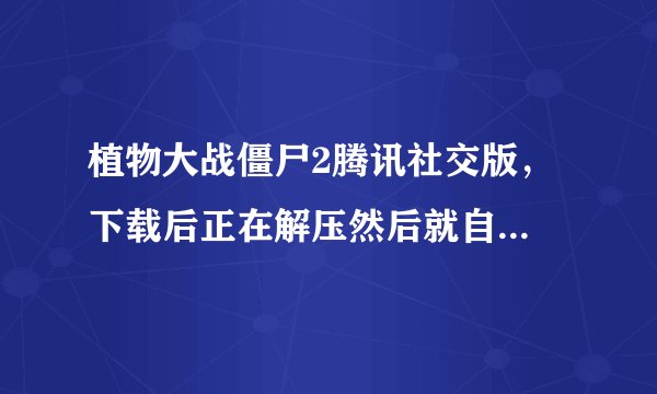 植物大战僵尸2腾讯社交版， 下载后正在解压然后就自动关闭了，哪位大神知道怎么回事？