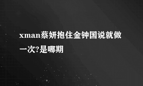 xman蔡妍抱住金钟国说就做一次?是哪期