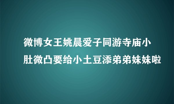 微博女王姚晨爱子同游寺庙小肚微凸要给小土豆添弟弟妹妹啦