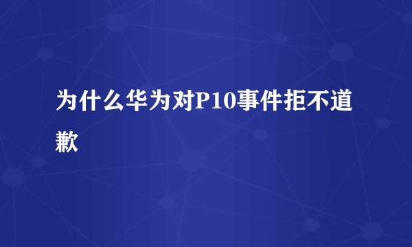 为什么华为对P10事件拒不道歉
