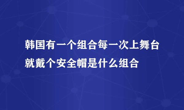 韩国有一个组合每一次上舞台就戴个安全帽是什么组合
