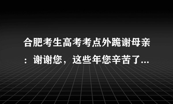 合肥考生高考考点外跪谢母亲：谢谢您，这些年您辛苦了, 你怎么看？
