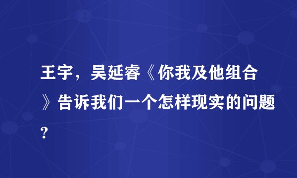 王宇，吴延睿《你我及他组合》告诉我们一个怎样现实的问题？
