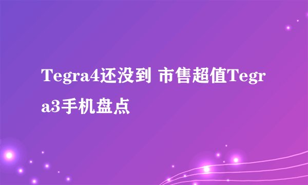 Tegra4还没到 市售超值Tegra3手机盘点