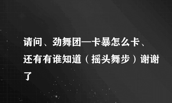 请问、劲舞团—卡暴怎么卡、还有有谁知道（摇头舞步）谢谢了
