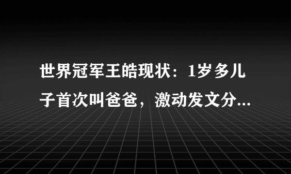 世界冠军王皓现状：1岁多儿子首次叫爸爸，激动发文分享心中喜悦