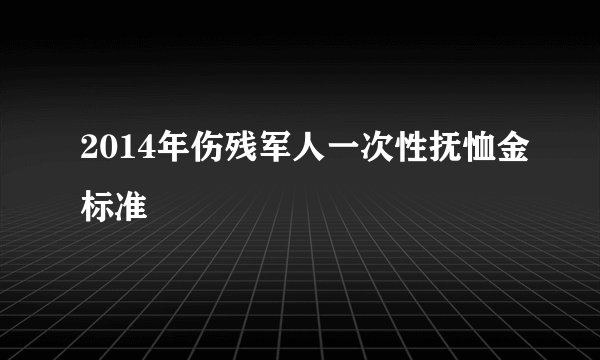 2014年伤残军人一次性抚恤金标准