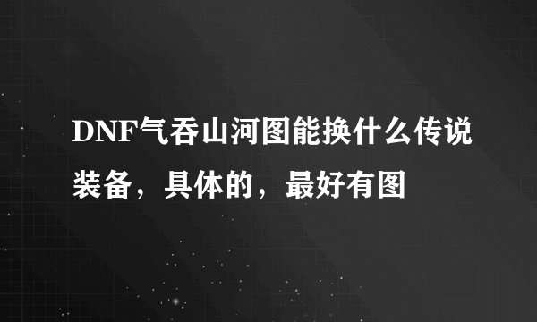 DNF气吞山河图能换什么传说装备，具体的，最好有图