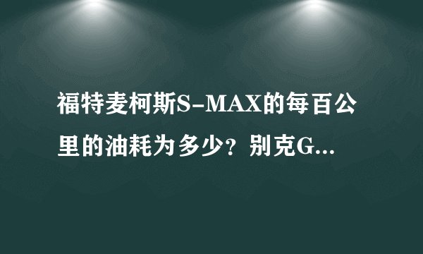 福特麦柯斯S-MAX的每百公里的油耗为多少？别克GL8的2011款的每百公里的油耗为多少？求准确数字回复。。