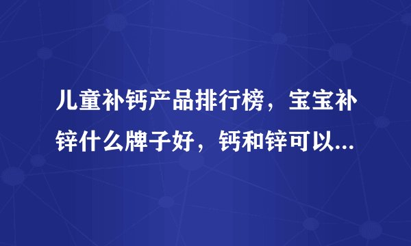 儿童补钙产品排行榜，宝宝补锌什么牌子好，钙和锌可以一起吃吗？答案来了