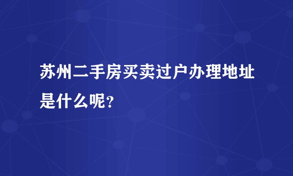苏州二手房买卖过户办理地址是什么呢？