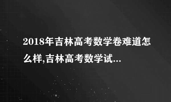 2018年吉林高考数学卷难道怎么样,吉林高考数学试卷难不难