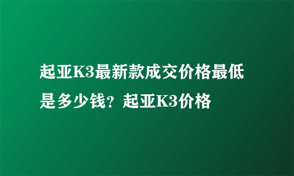 起亚K3最新款成交价格最低是多少钱？起亚K3价格