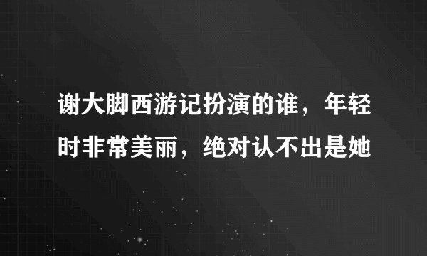 谢大脚西游记扮演的谁，年轻时非常美丽，绝对认不出是她