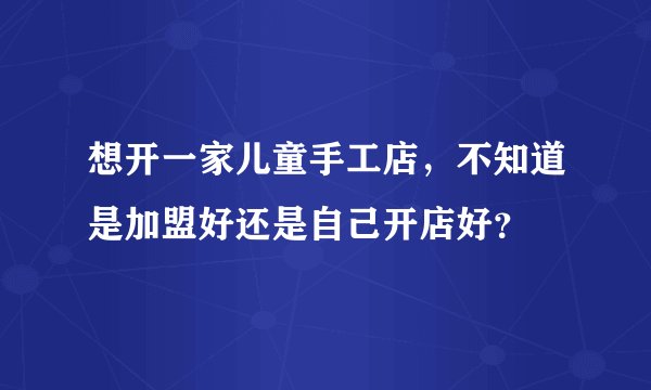 想开一家儿童手工店，不知道是加盟好还是自己开店好？